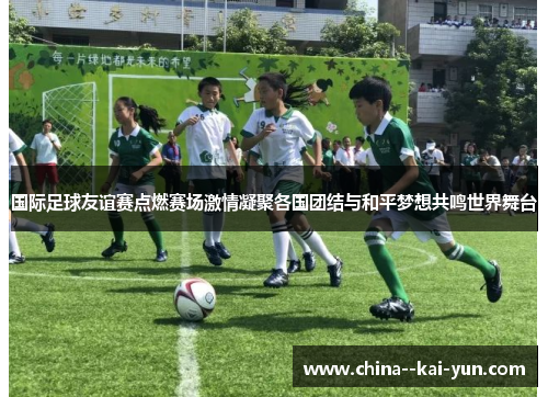 国际足球友谊赛点燃赛场激情凝聚各国团结与和平梦想共鸣世界舞台