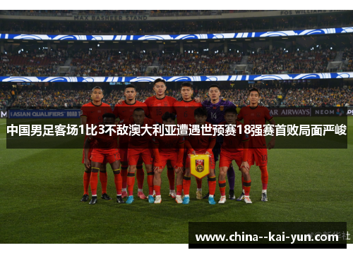 中国男足客场1比3不敌澳大利亚遭遇世预赛18强赛首败局面严峻